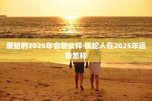 属蛇的2025年会怎么样 属蛇人在2025年运势怎样