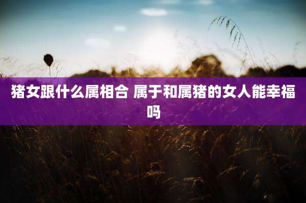 猪女跟什么属相合 属于和属猪的女人能幸福吗