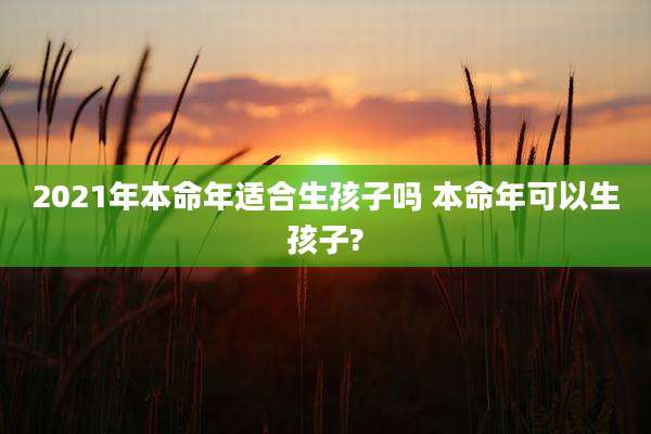 2021年本命年适合生孩子吗 本命年可以生孩子?
