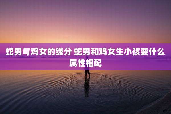 蛇男与鸡女的缘分 蛇男和鸡女生小孩要什么属性相配
