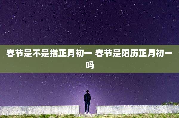 春节是不是指正月初一 春节是阳历正月初一吗