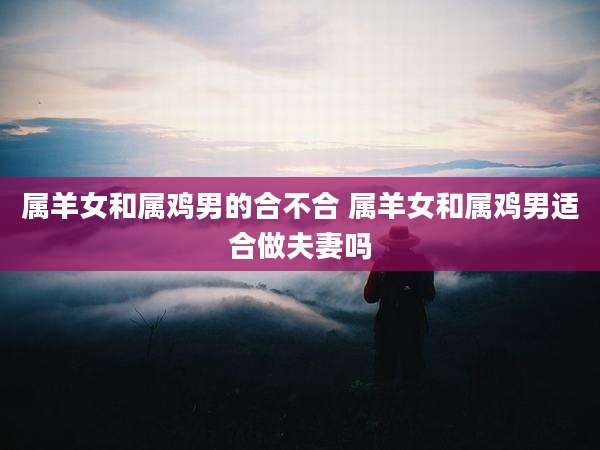 属羊女和属鸡男的合不合 属羊女和属鸡男适合做夫妻吗