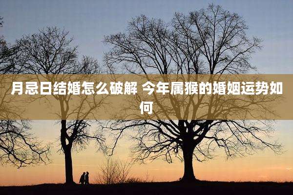 月忌日结婚怎么破解 今年属猴的婚姻运势如何