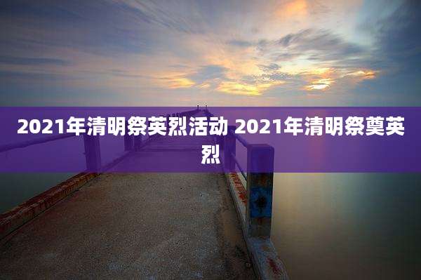 2021年清明祭英烈活动 2021年清明祭奠英烈