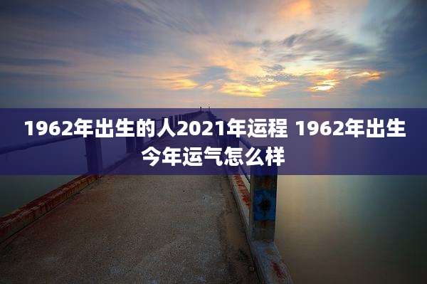 1962年出生的人2021年运程 1962年出生今年运气怎么样