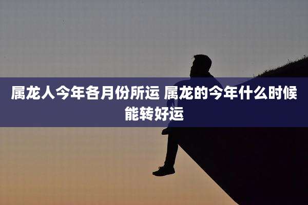 属龙人今年各月份所运 属龙的今年什么时候能转好运