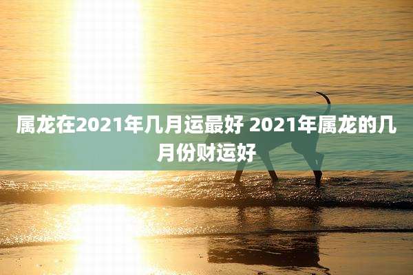 属龙在2021年几月运最好 2021年属龙的几月份财运好