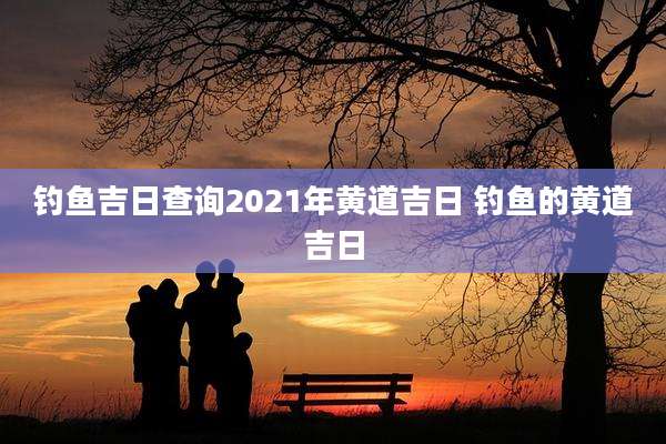 钓鱼吉日查询2021年黄道吉日 钓鱼的黄道吉日