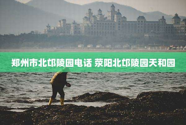 郑州市北邙陵园电话 荥阳北邙陵园天和园