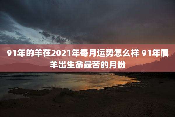 91年的羊在2021年每月运势怎么样 91年属羊出生命最苦的月份