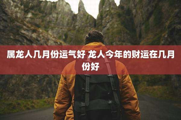 属龙人几月份运气好 龙人今年的财运在几月份好