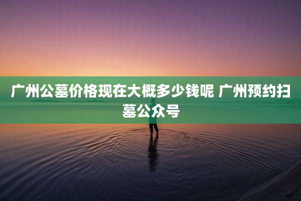 广州公墓价格现在大概多少钱呢 广州预约扫墓公众号