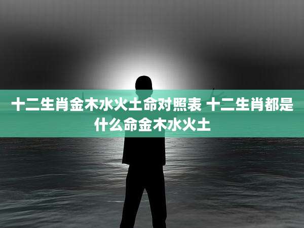 十二生肖金木水火土命对照表 十二生肖都是什么命金木水火土