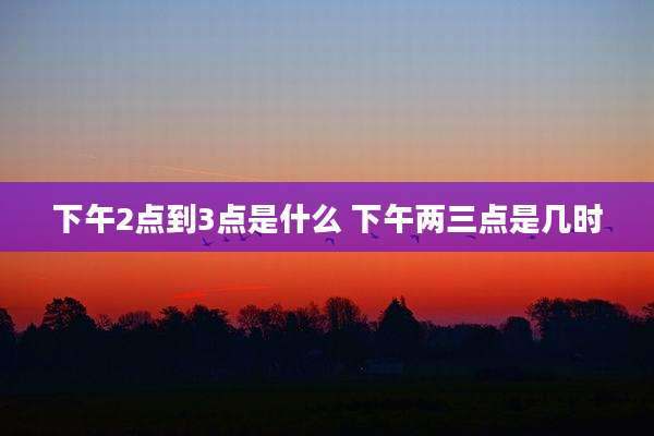 下午2点到3点是什么 下午两三点是几时