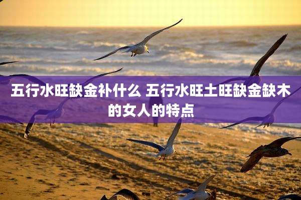 五行水旺缺金补什么 五行水旺土旺缺金缺木的女人的特点