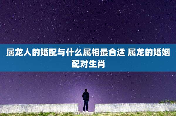 属龙人的婚配与什么属相最合适 属龙的婚姻配对生肖