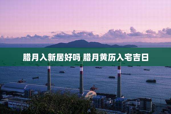 腊月入新居好吗 腊月黄历入宅吉日