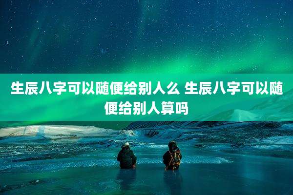 生辰八字可以随便给别人么 生辰八字可以随便给别人算吗
