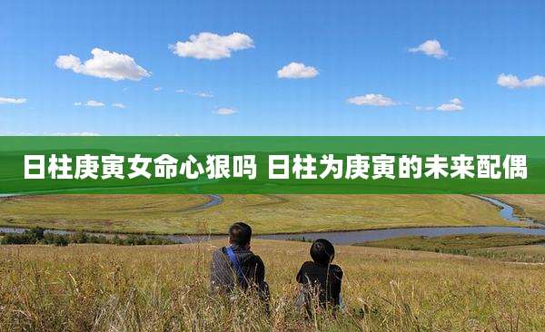 日柱庚寅女命心狠吗 日柱为庚寅的未来配偶