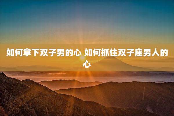 如何拿下双子男的心 如何抓住双子座男人的心
