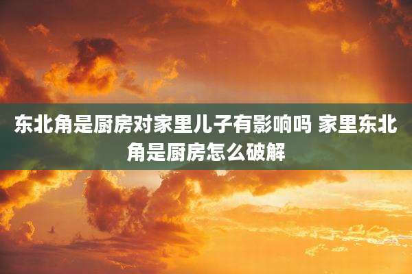 东北角是厨房对家里儿子有影响吗 家里东北角是厨房怎么破解