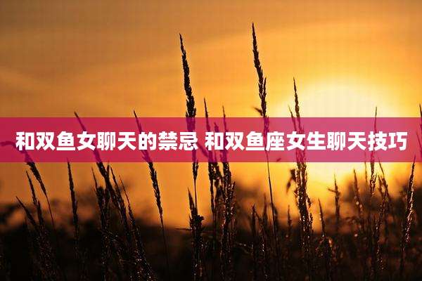 和双鱼女聊天的禁忌 和双鱼座女生聊天技巧