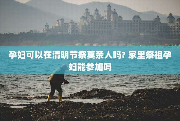 孕妇可以在清明节祭奠亲人吗? 家里祭祖孕妇能参加吗