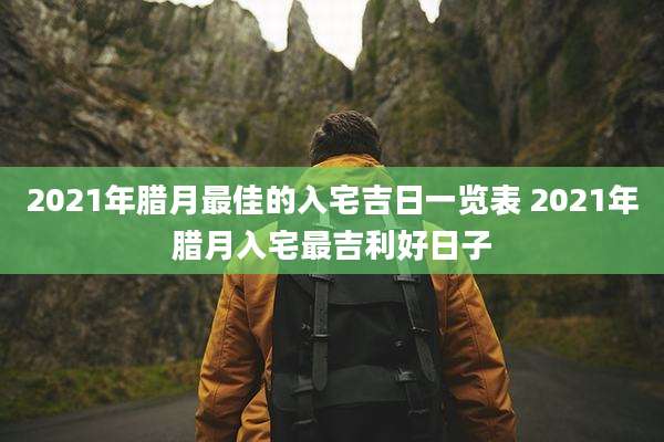 2021年腊月最佳的入宅吉日一览表 2021年腊月入宅最吉利好日子