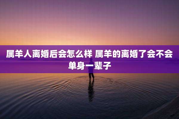 属羊人离婚后会怎么样 属羊的离婚了会不会单身一辈子