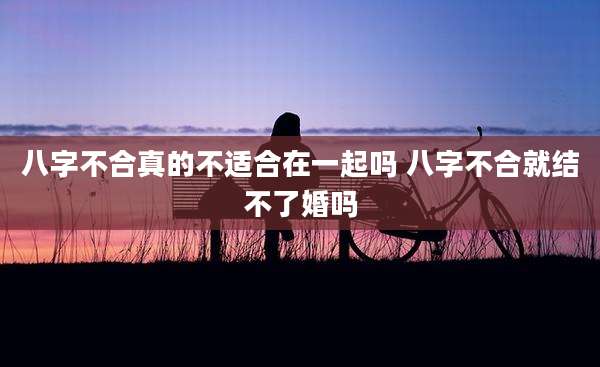 八字不合真的不适合在一起吗 八字不合就结不了婚吗