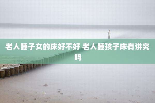 老人睡子女的床好不好 老人睡孩子床有讲究吗