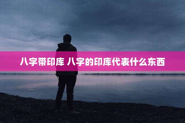 八字带印库 八字的印库代表什么东西