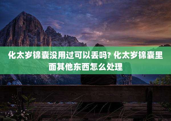 化太岁锦囊没用过可以丢吗? 化太岁锦囊里面其他东西怎么处理
