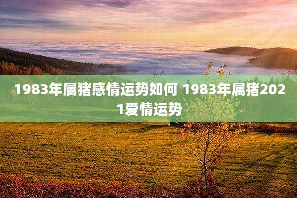 1983年属猪感情运势如何 1983年属猪2021爱情运势