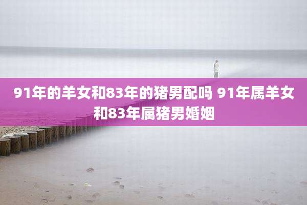 91年的羊女和83年的猪男配吗 91年属羊女和83年属猪男婚姻
