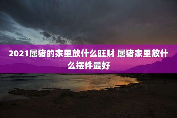 2021属猪的家里放什么旺财 属猪家里放什么摆件最好