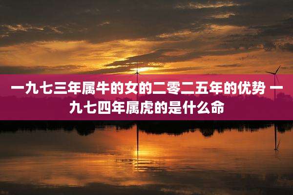 一九七三年属牛的女的二零二五年的优势 一九七四年属虎的是什么命