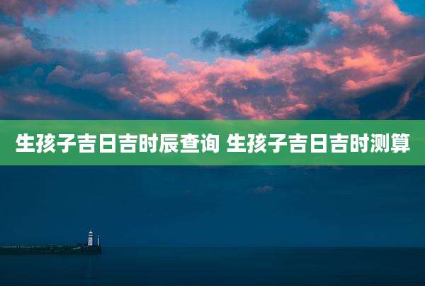 生孩子吉日吉时辰查询 生孩子吉日吉时测算