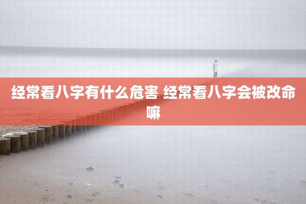 经常看八字有什么危害 经常看八字会被改命嘛