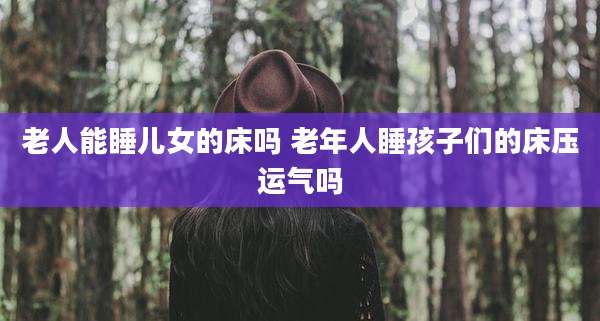 老人能睡儿女的床吗 老年人睡孩子们的床压运气吗