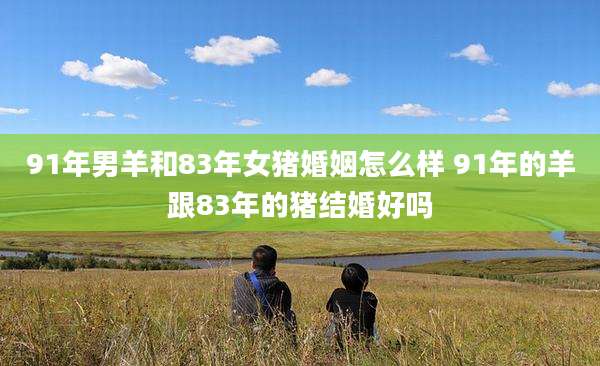 91年男羊和83年女猪婚姻怎么样 91年的羊跟83年的猪结婚好吗