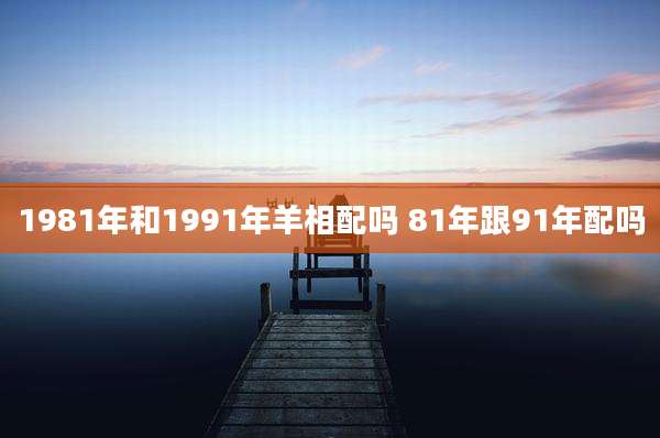 1981年和1991年羊相配吗 81年跟91年配吗