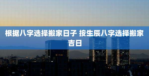 根据八字选择搬家日子 按生辰八字选择搬家吉日