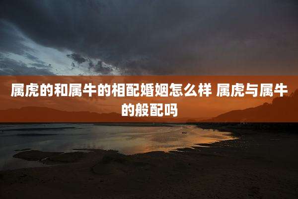 属虎的和属牛的相配婚姻怎么样 属虎与属牛的般配吗