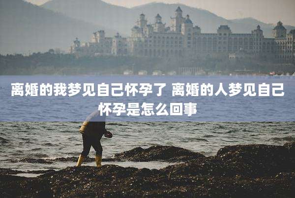 离婚的我梦见自己怀孕了 离婚的人梦见自己怀孕是怎么回事