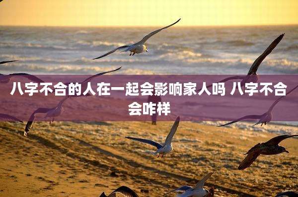 八字不合的人在一起会影响家人吗 八字不合会咋样