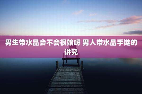 男生带水晶会不会很娘呀 男人带水晶手链的讲究