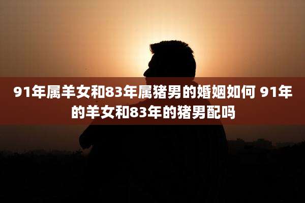 91年属羊女和83年属猪男的婚姻如何 91年的羊女和83年的猪男配吗