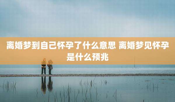 离婚梦到自己怀孕了什么意思 离婚梦见怀孕是什么预兆