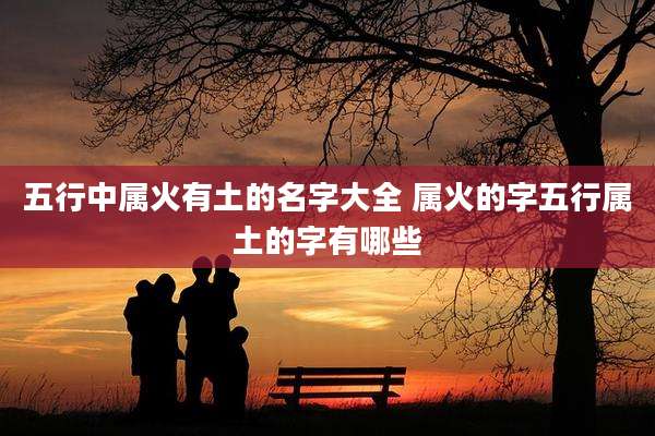 五行中属火有土的名字大全 属火的字五行属土的字有哪些